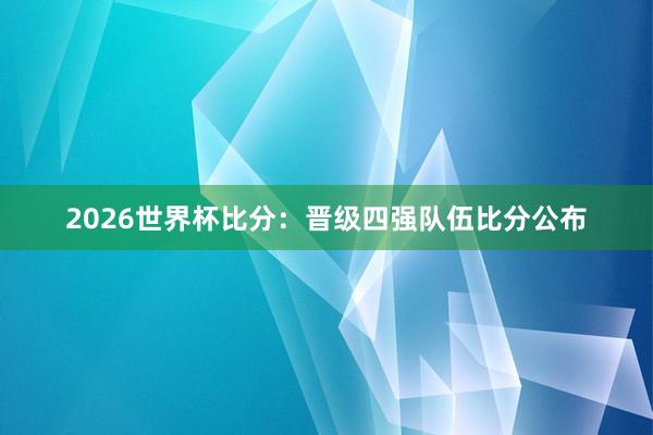 2026世界杯比分：晋级四强队伍比分公布