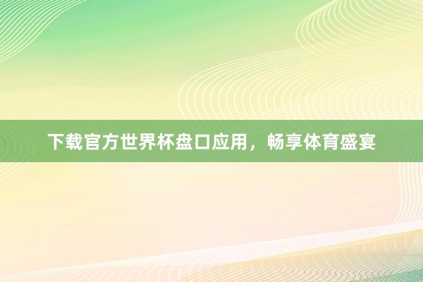 下载官方世界杯盘口应用,畅享体育盛宴
